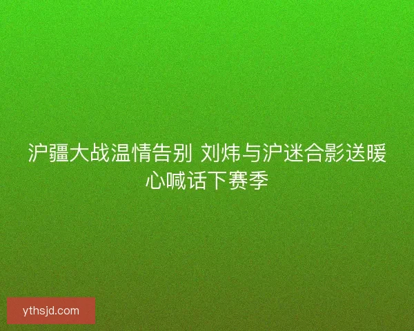 沪疆大战温情告别 刘炜与沪迷合影送暖心喊话下赛季 沪疆大战温情告别 刘炜与沪迷合影送暖心喊话下赛季