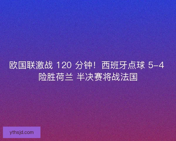 欧国联激战 120 分钟！西班牙点球 5-4 险胜荷兰 半决赛将战法国