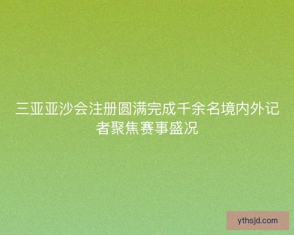三亚亚沙会注册圆满完成千余名境内外记者聚焦赛事盛况
