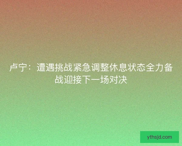 卢宁:遭遇挑战紧急调整休息状态全力备战迎接下一场对决 卢宁:遭遇挑战紧急调整休息状态全力备战迎接下一场对决