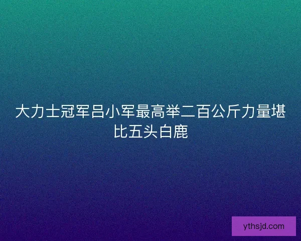 大力士冠军吕小军最高举二百公斤力量堪比五头白鹿 大力士冠军吕小军最高举二百公斤力量堪比五头白鹿