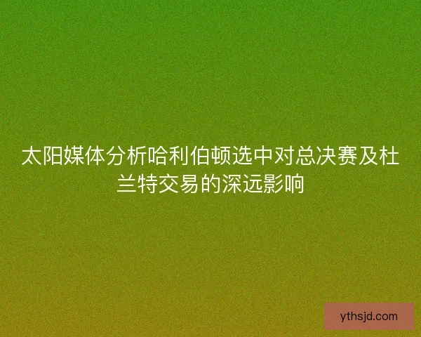 太阳媒体分析哈利伯顿选中对总决赛及杜兰特交易的深远影响 太阳媒体分析哈利伯顿选中对总决赛及杜兰特交易的深远影响