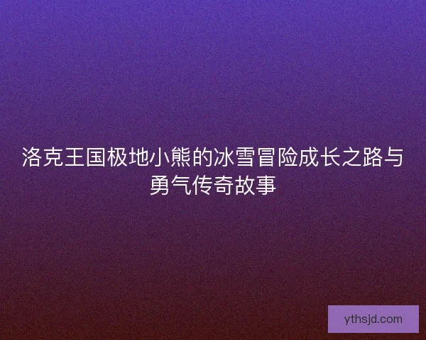 洛克王国极地小熊的冰雪冒险成长之路与勇气传奇故事 洛克王国极地小熊的冰雪冒险成长之路与勇气传奇故事