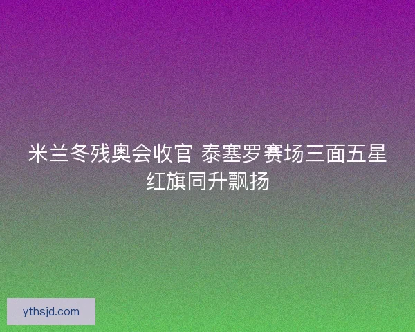 米兰冬残奥会收官 泰塞罗赛场三面五星红旗同升飘扬 米兰冬残奥会收官 泰塞罗赛场三面五星红旗同升飘扬