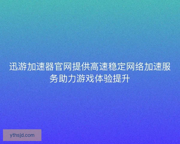 迅游加速器官网提供高速稳定网络加速服务助力游戏体验提升 迅游加速器官网提供高速稳定网络加速服务助力游戏体验提升