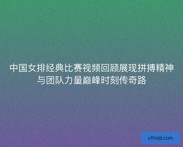 中国女排经典比赛视频回顾展现拼搏精神与团队力量巅峰时刻传奇路 中国女排经典比赛视频回顾展现拼搏精神与团队力量巅峰时刻传奇路