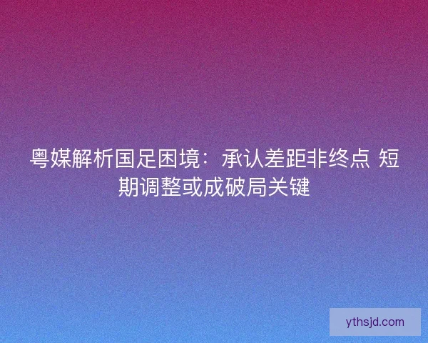 粤媒解析国足困境：承认差距非终点 短期调整或成破局关键