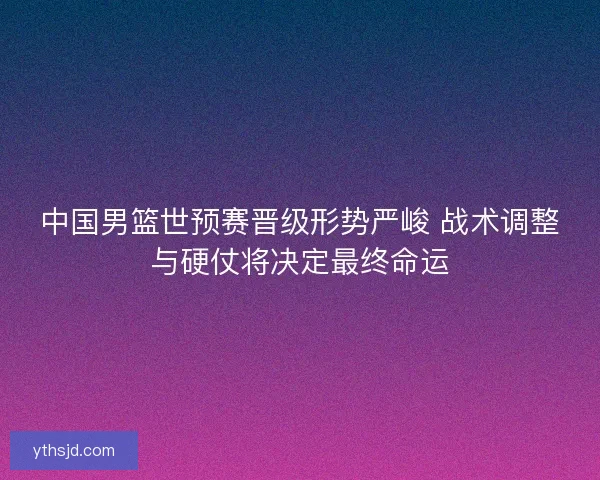 中国男篮世预赛晋级形势严峻 战术调整与硬仗将决定最终命运 中国男篮世预赛晋级形势严峻 战术调整与硬仗将决定最终命运