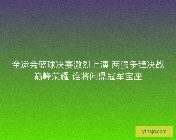 全运会篮球决赛激烈上演 两强争锋决战巅峰荣耀 谁将问鼎冠军宝座