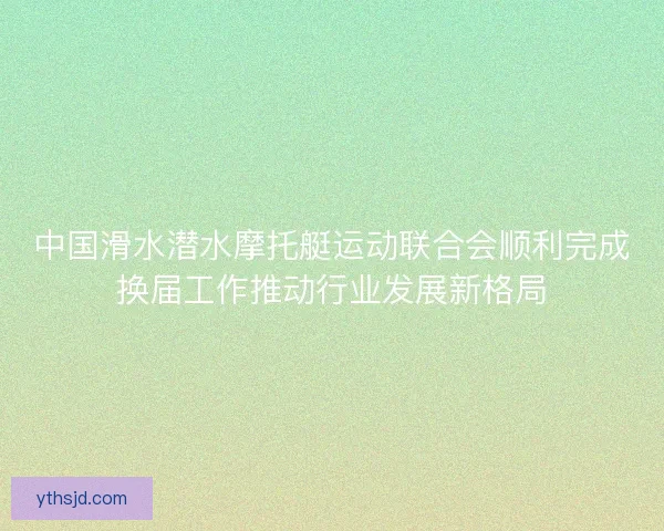 中国滑水潜水摩托艇运动联合会顺利完成换届工作推动行业发展新格局